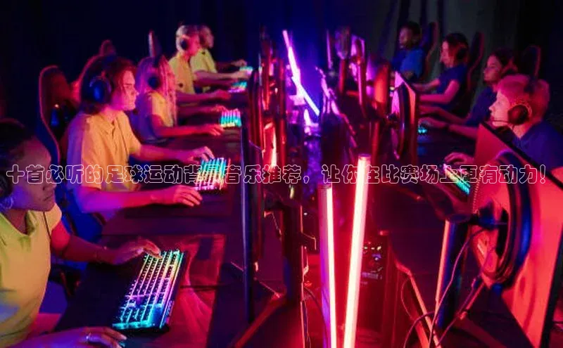 万向娱乐平台登录百度社团赞助平台十首必听的足球运动背景音乐推荐，让你在比赛场上更有动力！