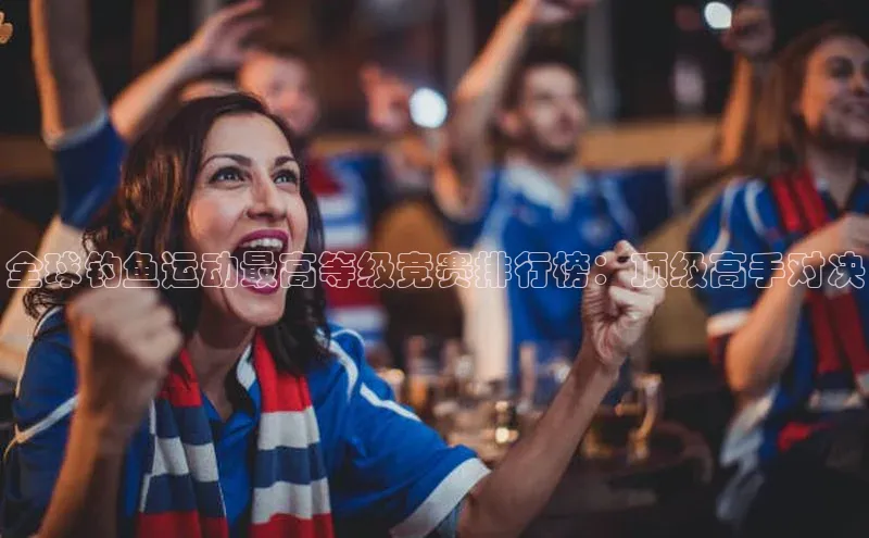 全球钓鱼运动最高等级竞赛排行榜：顶级高手对决