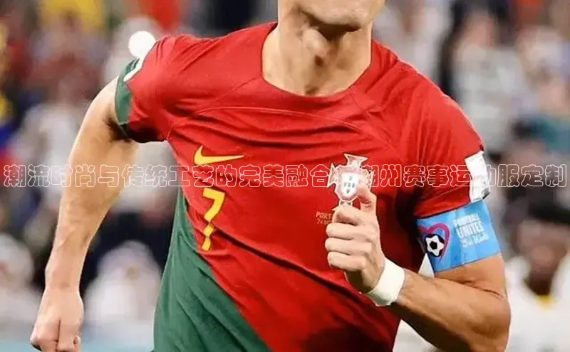 潮流时尚与传统工艺的完美融合：潮州赛事运动服定制