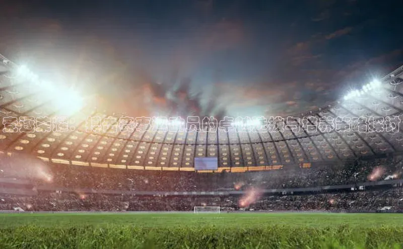 竞逐荣耀：搏击赛事运动员的卓越选拔与培养策略探讨